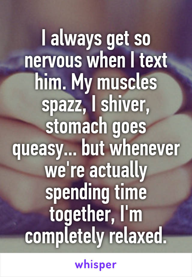 I always get so nervous when I text him. My muscles spazz, I shiver, stomach goes queasy... but whenever we're actually spending time together, I'm completely relaxed.