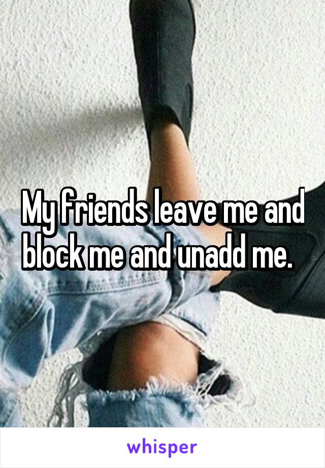 My friends leave me and block me and unadd me.  