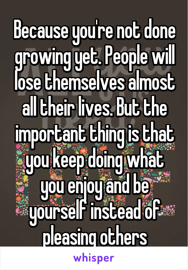 Because you're not done growing yet. People will lose themselves almost all their lives. But the important thing is that you keep doing what you enjoy and be yourself instead of pleasing others