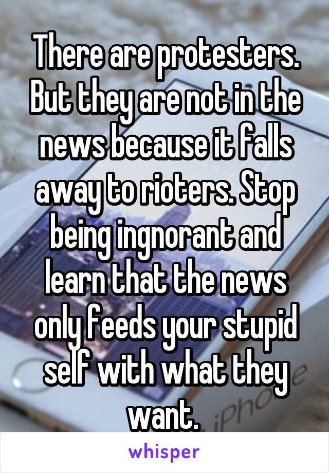 There are protesters. But they are not in the news because it falls away to rioters. Stop being ingnorant and learn that the news only feeds your stupid self with what they want. 