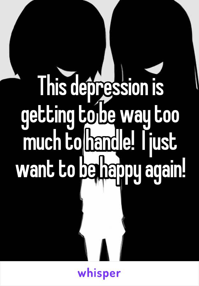 This depression is getting to be way too much to handle!  I just want to be happy again! 