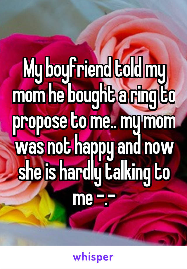 My boyfriend told my mom he bought a ring to propose to me.. my mom was not happy and now she is hardly talking to me -.-