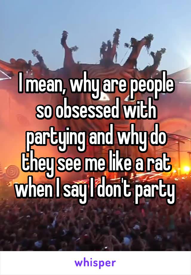 I mean, why are people so obsessed with partying and why do they see me like a rat when I say I don't party 