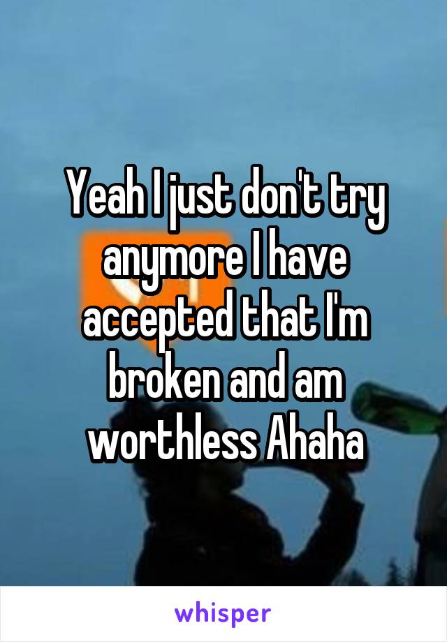 Yeah I just don't try anymore I have accepted that I'm broken and am worthless Ahaha