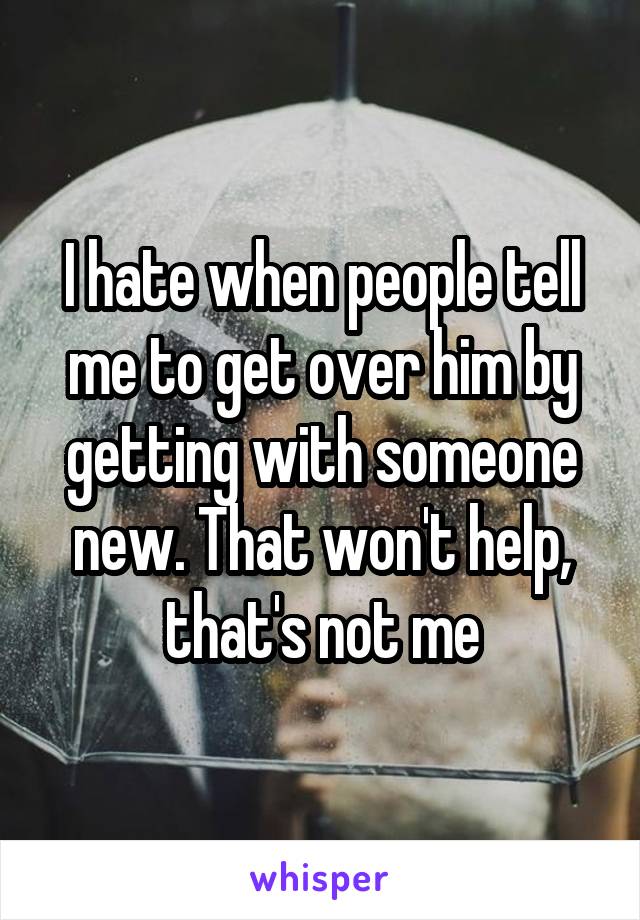 I hate when people tell me to get over him by getting with someone new. That won't help, that's not me