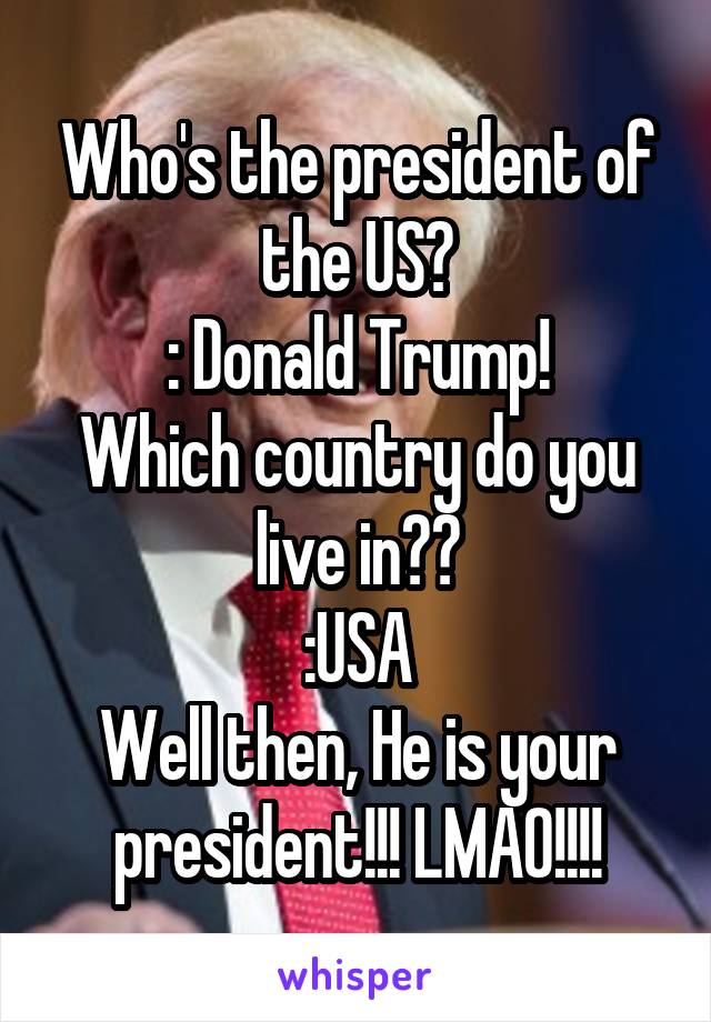 Who's the president of the US?
: Donald Trump!
Which country do you live in??
:USA
Well then, He is your president!!! LMAO!!!!