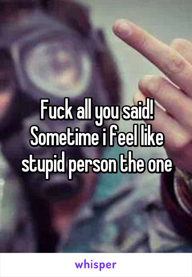 Fuck all you said! Sometime i feel like stupid person the one