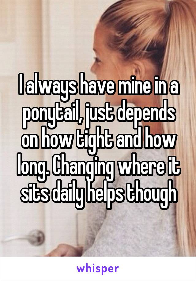 I always have mine in a ponytail, just depends on how tight and how long. Changing where it sits daily helps though