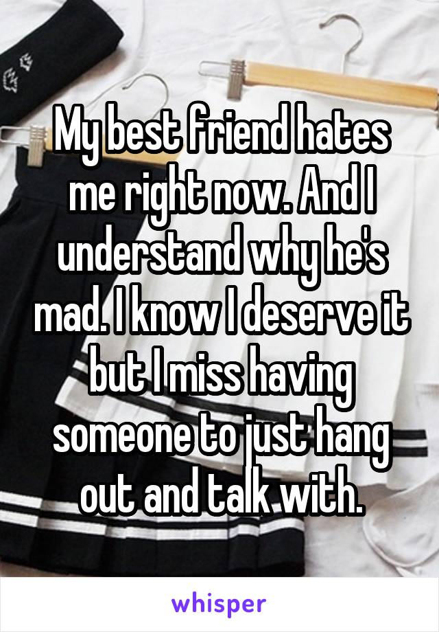 My best friend hates me right now. And I understand why he's mad. I know I deserve it but I miss having someone to just hang out and talk with.