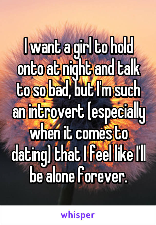 I want a girl to hold onto at night and talk to so bad, but I'm such an introvert (especially when it comes to dating) that I feel like I'll be alone forever.