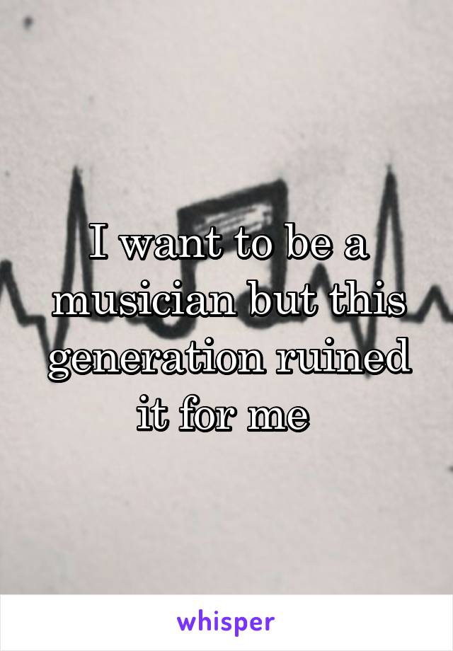 I want to be a musician but this generation ruined it for me 