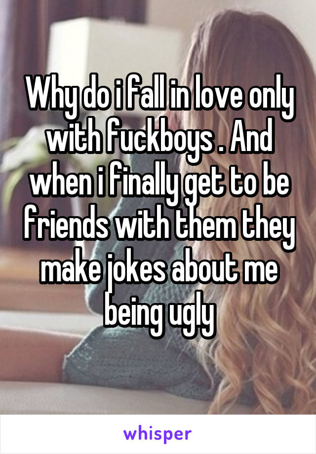 Why do i fall in love only with fuckboys . And when i finally get to be friends with them they make jokes about me being ugly
