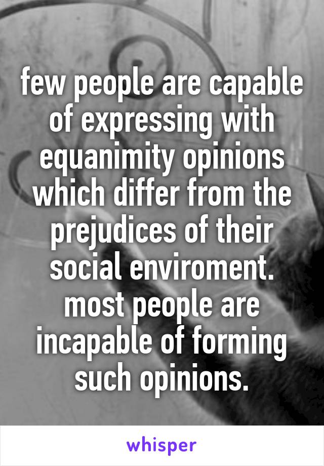 few people are capable of expressing with equanimity opinions which differ from the prejudices of their social enviroment. most people are incapable of forming such opinions.