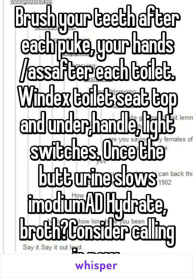 Brush your teeth after each puke, your hands /assafter each toilet.
Windex toilet seat top and under,handle, light switches. Once the butt urine slows imodiumAD Hydrate, broth?Consider calling in now.