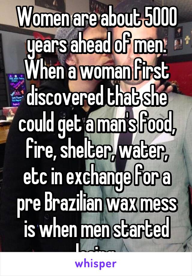 Women are about 5000 years ahead of men. When a woman first discovered that she could get a man's food, fire, shelter, water, etc in exchange for a pre Brazilian wax mess is when men started losing.