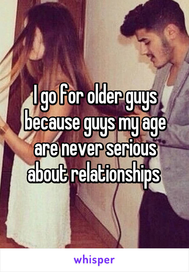 I go for older guys because guys my age are never serious about relationships 