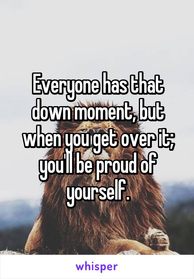 Everyone has that down moment, but when you get over it; you'll be proud of yourself.