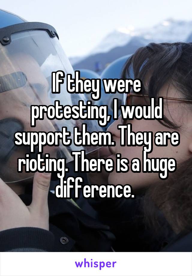 If they were protesting, I would support them. They are rioting. There is a huge difference. 