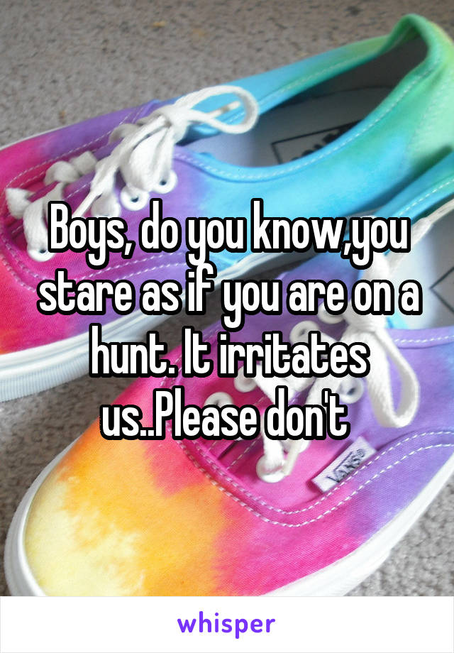 Boys, do you know,you stare as if you are on a hunt. It irritates us..Please don't 