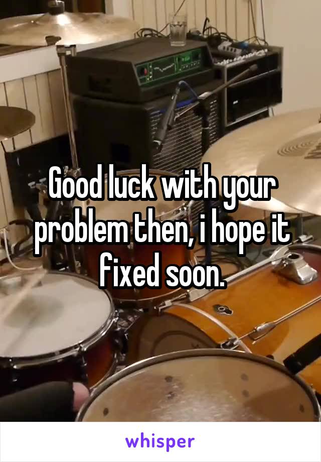 Good luck with your problem then, i hope it fixed soon.