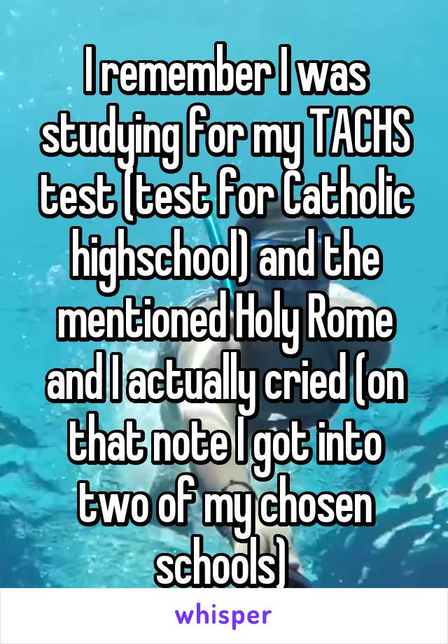 I remember I was studying for my TACHS test (test for Catholic highschool) and the mentioned Holy Rome and I actually cried (on that note I got into two of my chosen schools) 