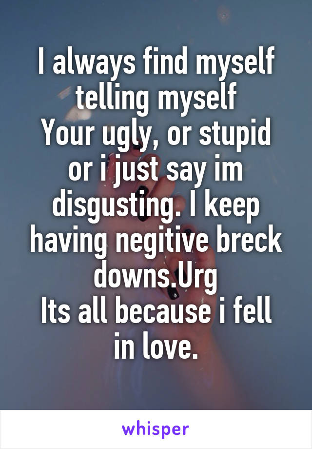 I always find myself telling myself
Your ugly, or stupid or i just say im disgusting. I keep having negitive breck downs.Urg
Its all because i fell in love.
