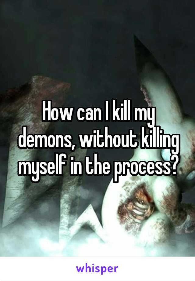 How can I kill my demons, without killing myself in the process?