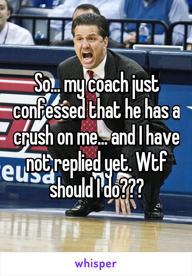 So... my coach just confessed that he has a crush on me... and I have not replied yet. Wtf should I do???