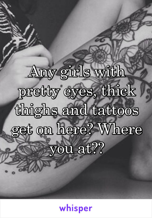 Any girls with pretty eyes, thick thighs and tattoos get on here? Where you at??