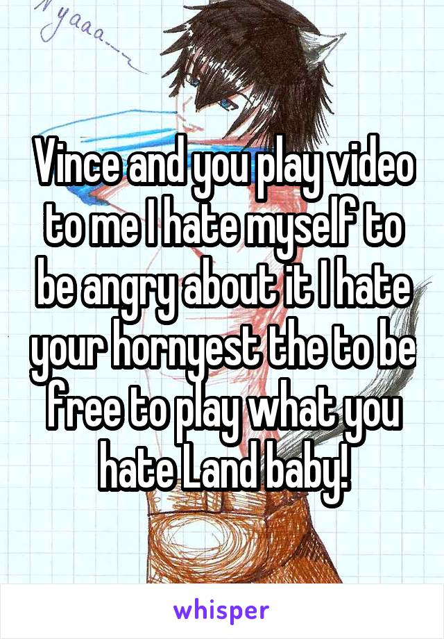 Vince and you play video to me I hate myself to be angry about it I hate your hornyest the to be free to play what you hate Land baby!