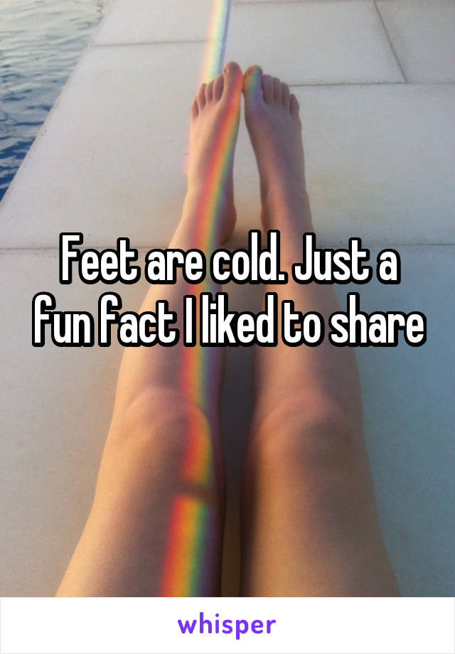 Feet are cold. Just a fun fact I liked to share 