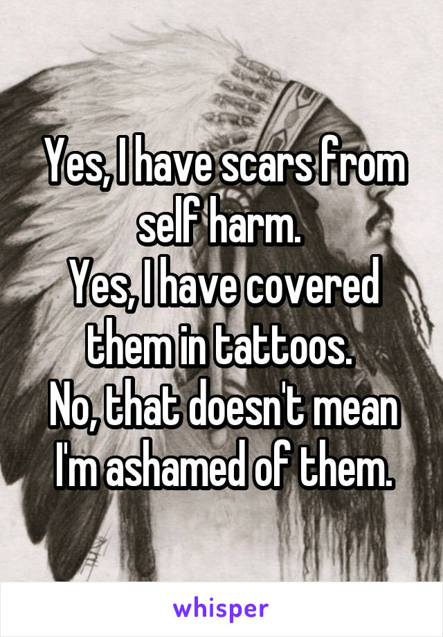 Yes, I have scars from self harm. 
Yes, I have covered them in tattoos. 
No, that doesn't mean I'm ashamed of them.