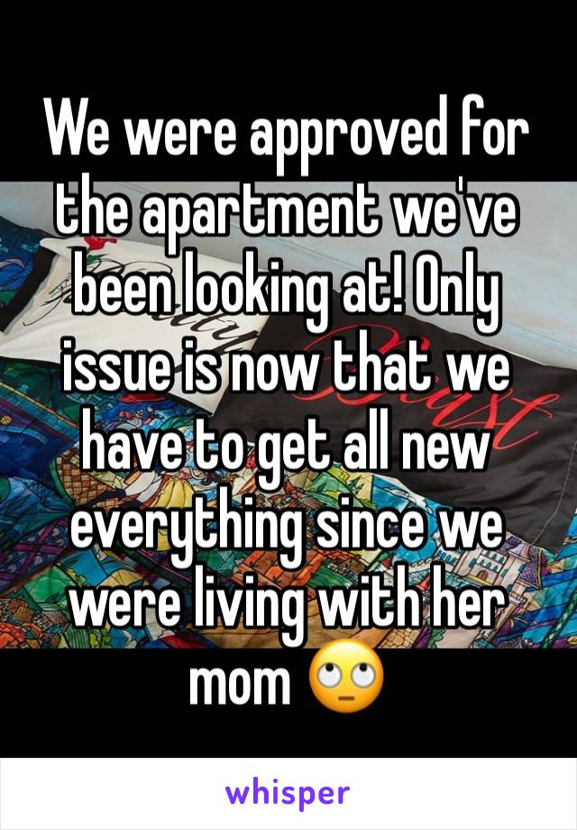 We were approved for the apartment we've been looking at! Only issue is now that we have to get all new everything since we were living with her mom 🙄