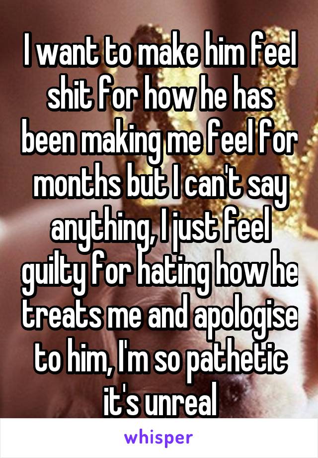 I want to make him feel shit for how he has been making me feel for months but I can't say anything, I just feel guilty for hating how he treats me and apologise to him, I'm so pathetic it's unreal