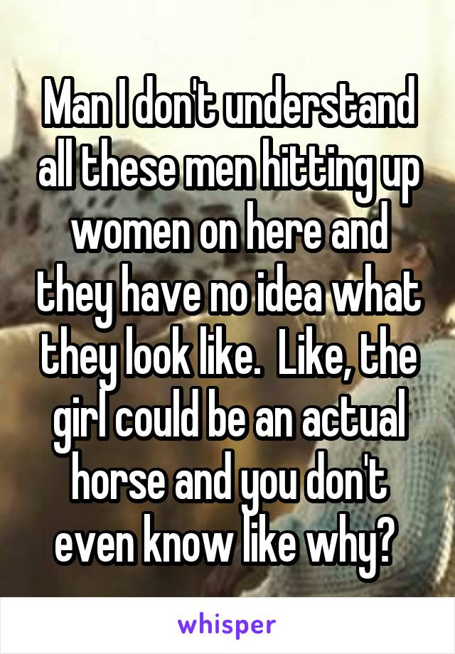 Man I don't understand all these men hitting up women on here and they have no idea what they look like.  Like, the girl could be an actual horse and you don't even know like why? 