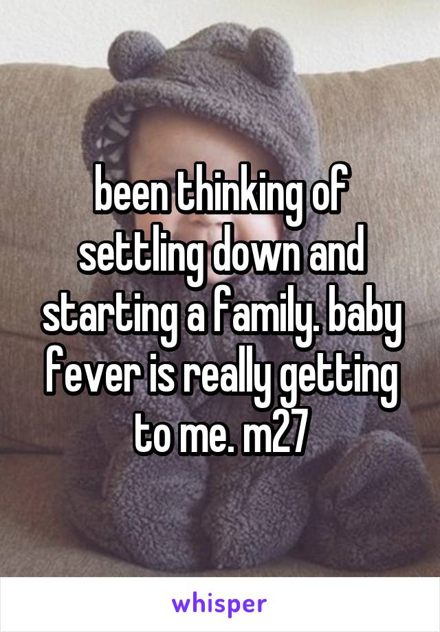 been thinking of settling down and starting a family. baby fever is really getting to me. m27