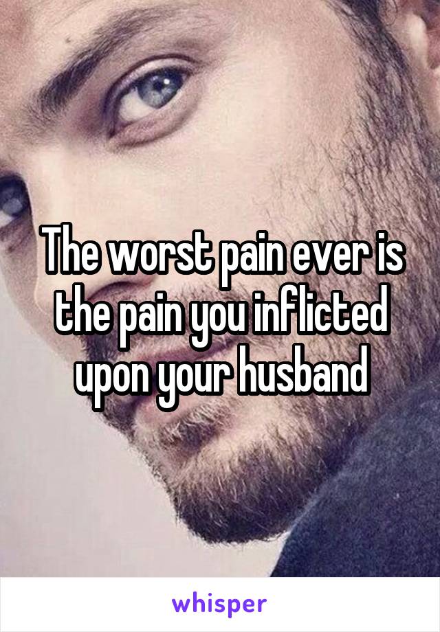 The worst pain ever is the pain you inflicted upon your husband