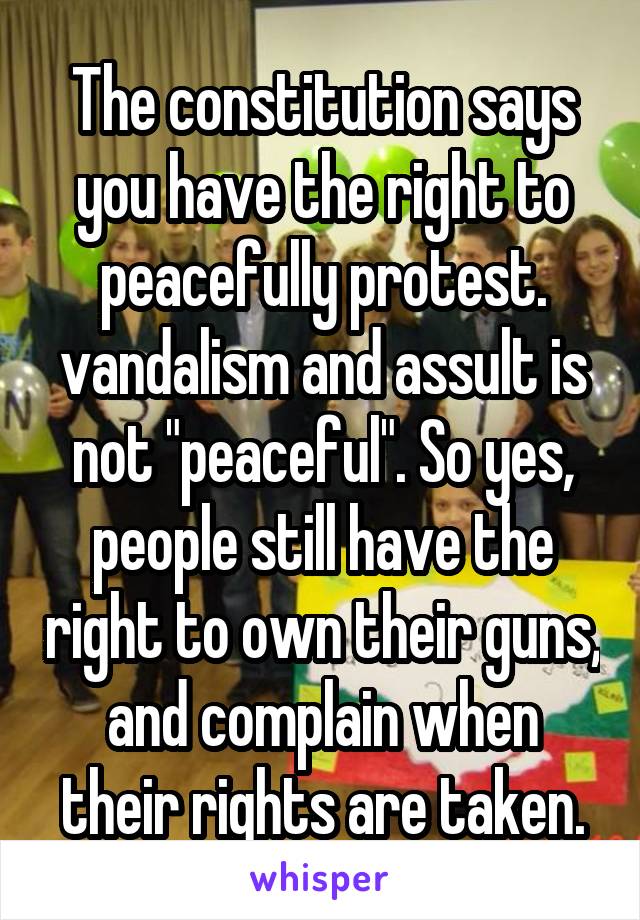 The constitution says you have the right to peacefully protest. vandalism and assult is not "peaceful". So yes, people still have the right to own their guns, and complain when their rights are taken.