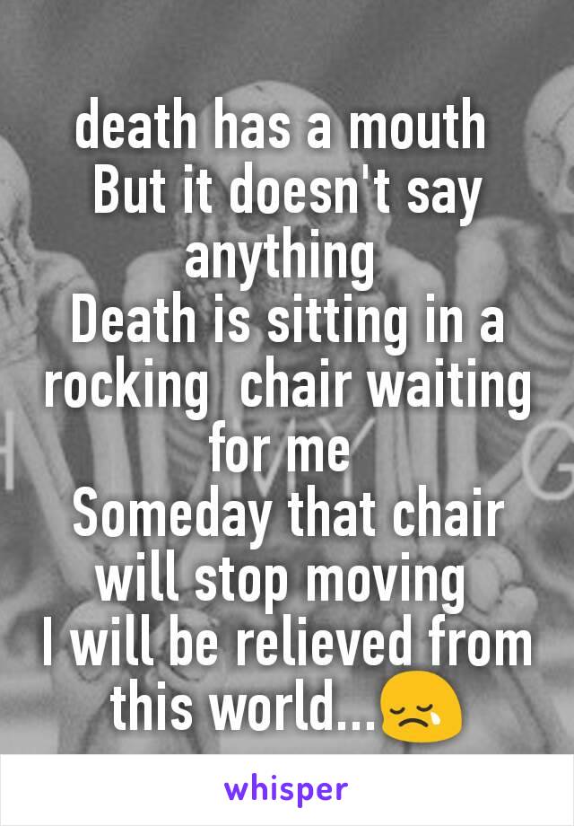 death has a mouth 
But it doesn't say anything 
Death is sitting in a rocking  chair waiting for me 
Someday that chair will stop moving 
I will be relieved from this world...😢