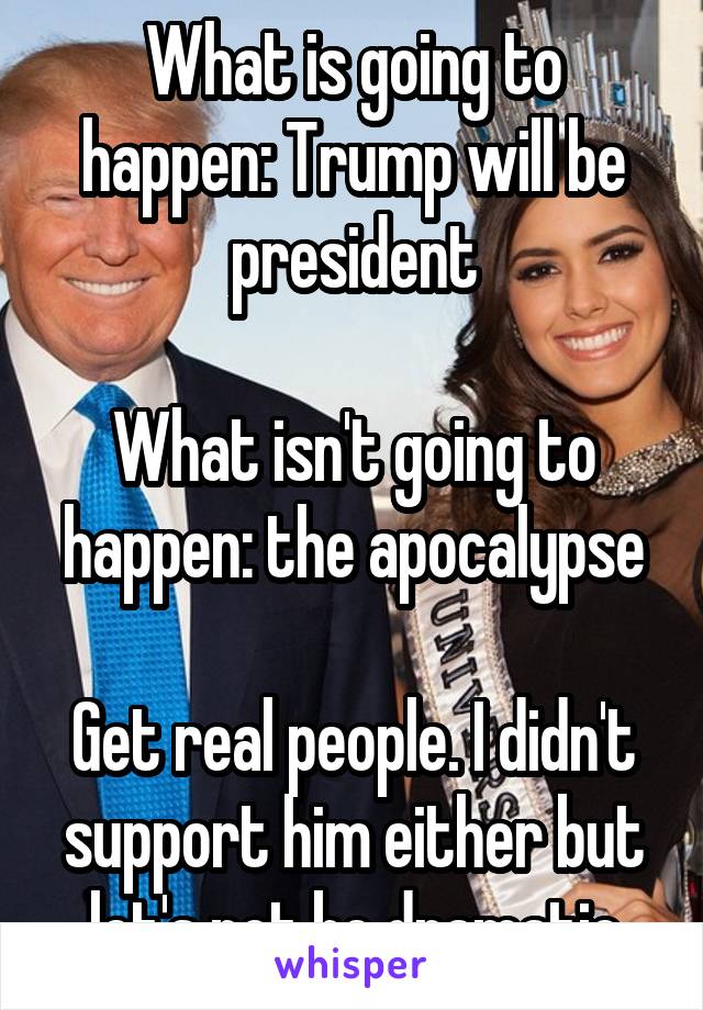 What is going to happen: Trump will be president

What isn't going to happen: the apocalypse

Get real people. I didn't support him either but let's not be dramatic