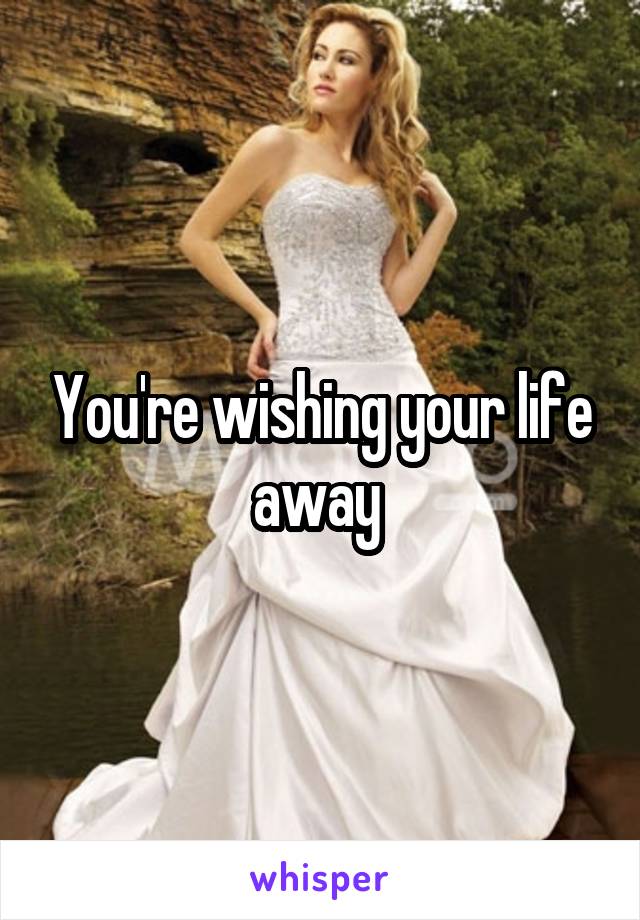 You're wishing your life away 