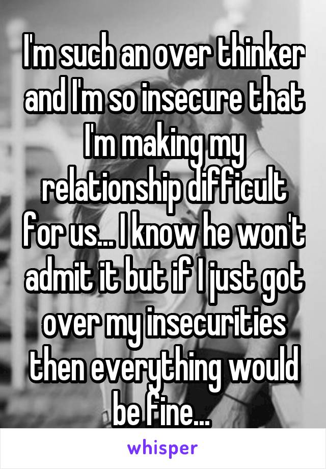 I'm such an over thinker and I'm so insecure that I'm making my relationship difficult for us... I know he won't admit it but if I just got over my insecurities then everything would be fine... 