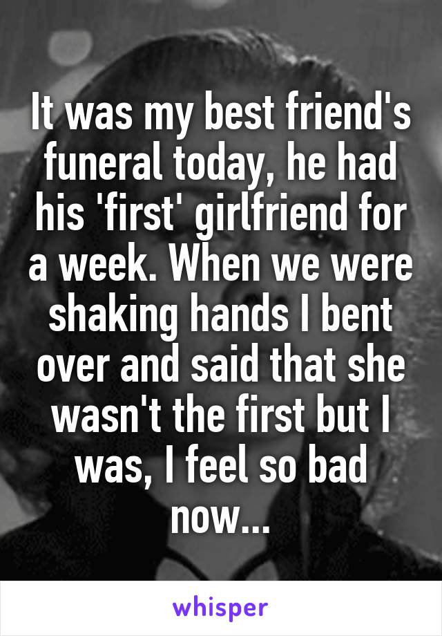 It was my best friend's funeral today, he had his 'first' girlfriend for a week. When we were shaking hands I bent over and said that she wasn't the first but I was, I feel so bad now...