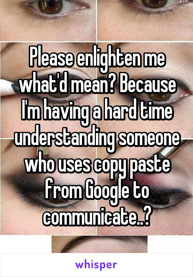 Please enlighten me what'd mean? Because I'm having a hard time understanding someone who uses copy paste from Google to communicate..?