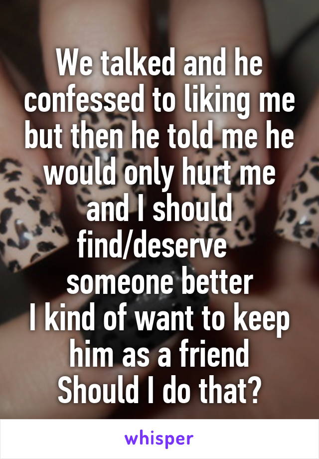 We talked and he confessed to liking me but then he told me he would only hurt me and I should find/deserve   someone better
I kind of want to keep him as a friend
Should I do that?