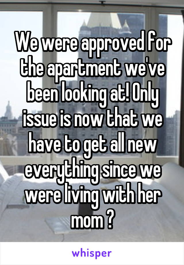 We were approved for the apartment we've been looking at! Only issue is now that we have to get all new everything since we were living with her mom 🙄