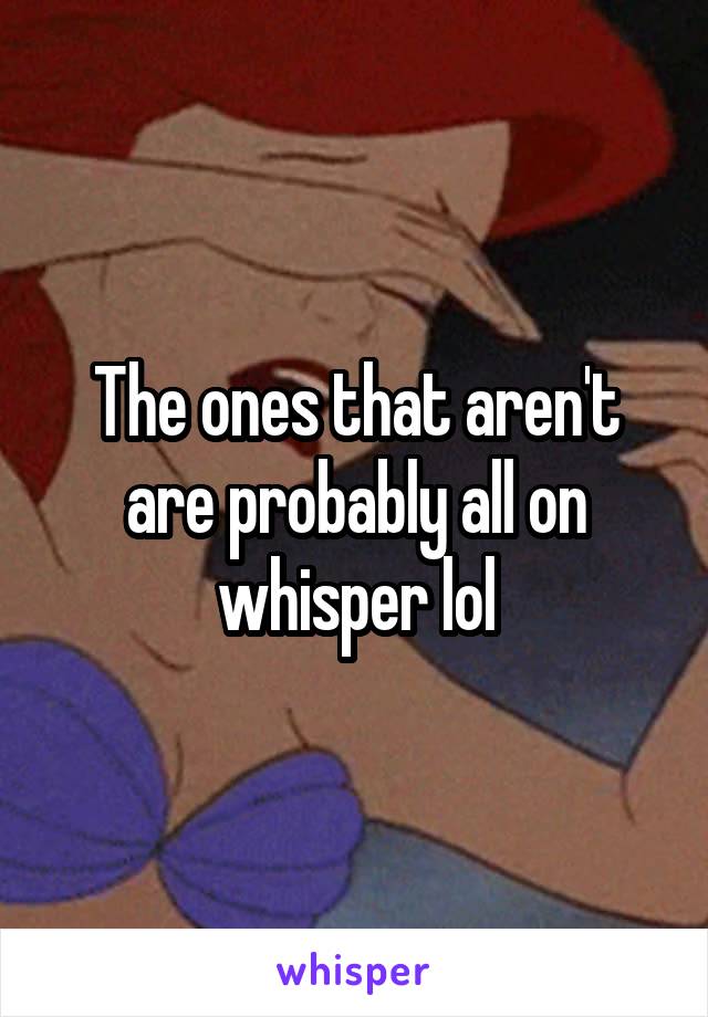 The ones that aren't are probably all on whisper lol