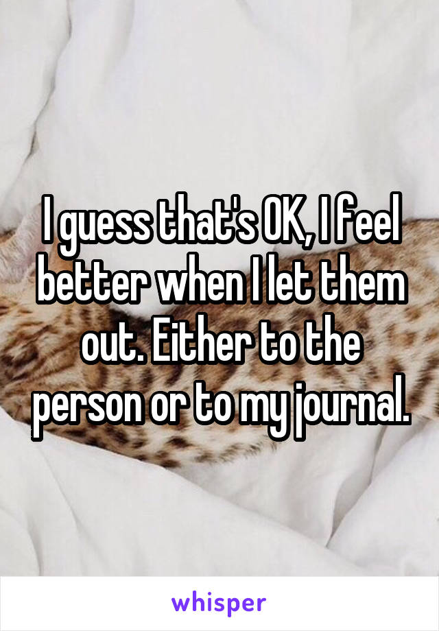 I guess that's OK, I feel better when I let them out. Either to the person or to my journal.