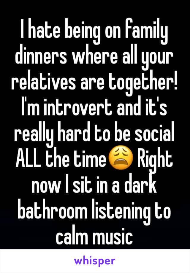 I hate being on family dinners where all your relatives are together! I'm introvert and it's really hard to be social ALL the time😩 Right now I sit in a dark bathroom listening to calm music