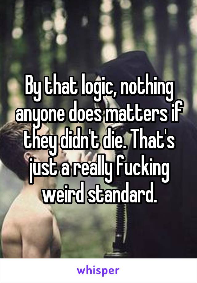 By that logic, nothing anyone does matters if they didn't die. That's just a really fucking weird standard.